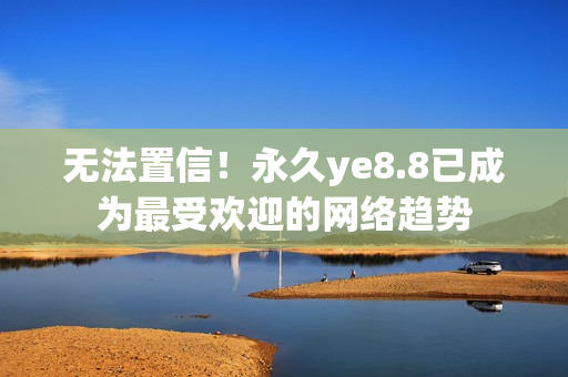 无法置信！永久ye8.8已成为最受欢迎的网络趋势