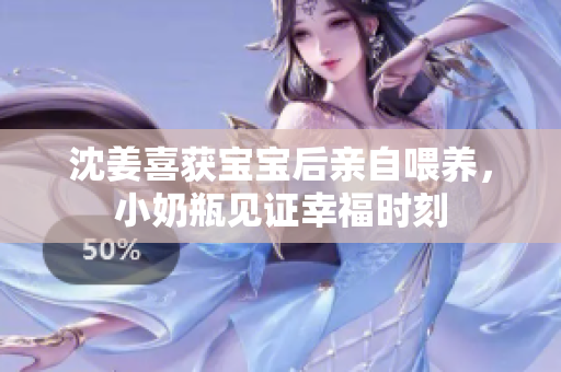 沈姜喜获宝宝后亲自喂养，小奶瓶见证幸福时刻