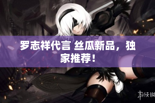 罗志祥代言 丝瓜新品，独家推荐！