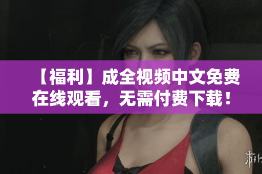 【福利】成全视频中文免费在线观看，无需付费下载！