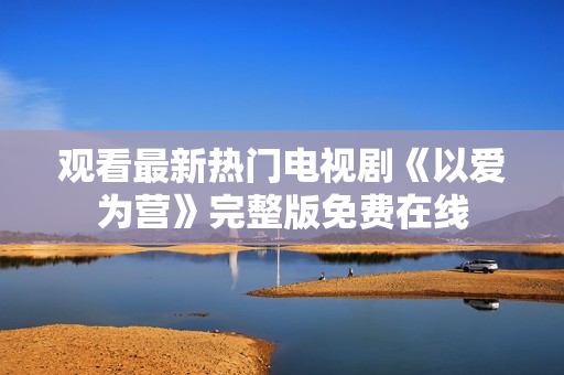 观看最新热门电视剧《以爱为营》完整版免费在线