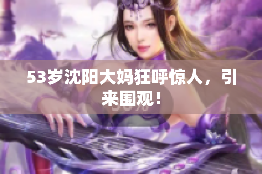 53岁沈阳大妈狂呼惊人，引来围观！