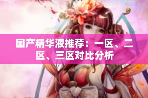 国产精华液推荐：一区、二区、三区对比分析