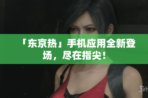 「东京热」手机应用全新登场，尽在指尖！