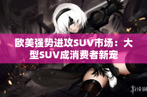 欧美强势进攻SUV市场：大型SUV成消费者新宠