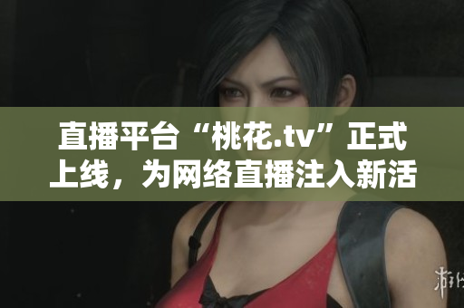 直播平台“桃花.tv”正式上线，为网络直播注入新活力！