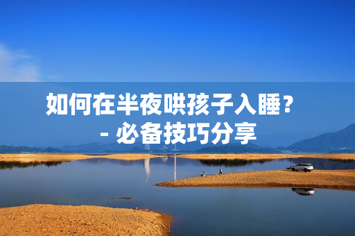 如何在半夜哄孩子入睡？ - 必备技巧分享