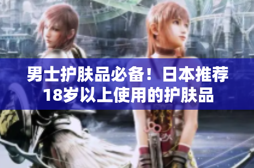 男士护肤品必备！日本推荐18岁以上使用的护肤品