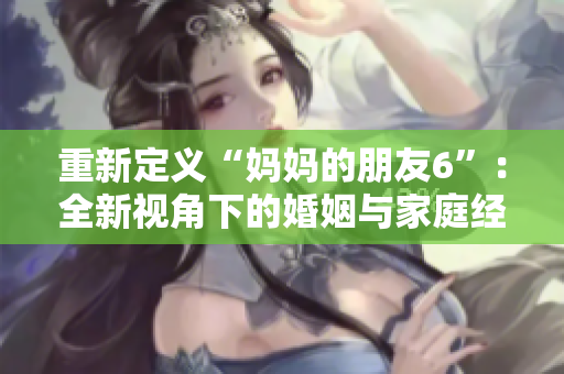 重新定义“妈妈的朋友6”：全新视角下的婚姻与家庭经营