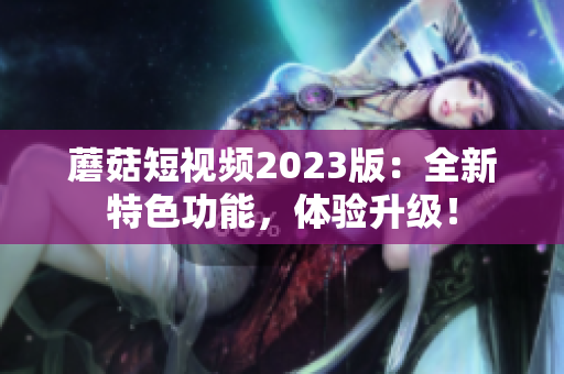 蘑菇短视频2023版：全新特色功能，体验升级！