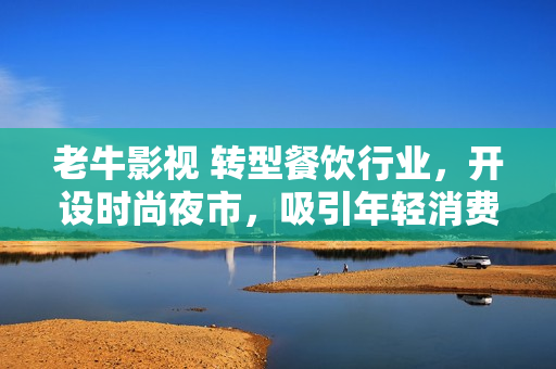 老牛影视 转型餐饮行业，开设时尚夜市，吸引年轻消费者