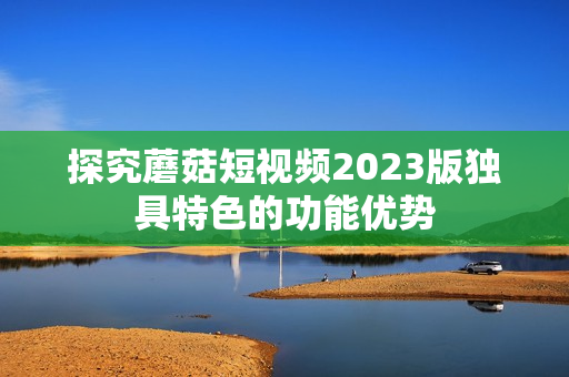 探究蘑菇短视频2023版独具特色的功能优势