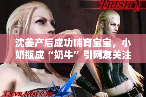 沈姜产后成功哺育宝宝，小奶瓶成“奶牛”引网友关注