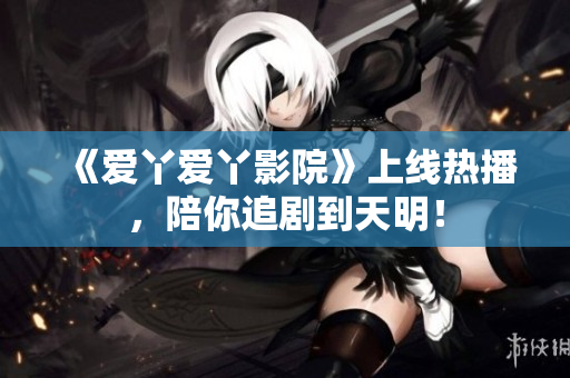 《爱丫爱丫影院》上线热播，陪你追剧到天明！