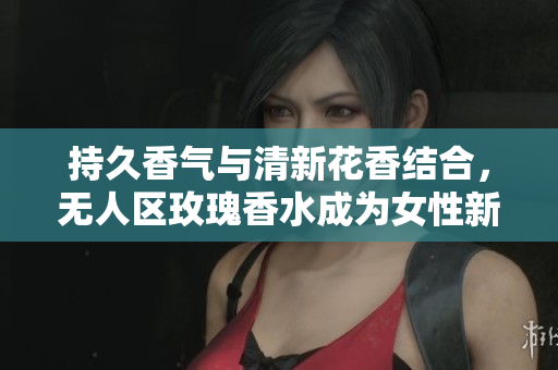 持久香气与清新花香结合，无人区玫瑰香水成为女性新宠