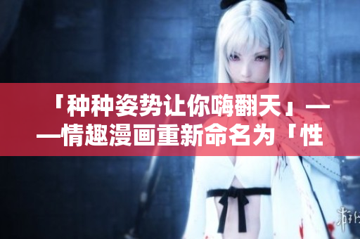 「种种姿势让你嗨翻天」——情趣漫画重新命名为「性爱秘籍：让你乐不停」