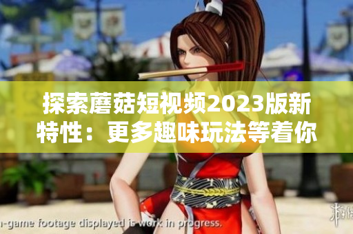 探索蘑菇短视频2023版新特性：更多趣味玩法等着你！