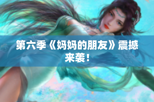 第六季《妈妈的朋友》震撼来袭！