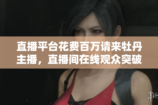 直播平台花费百万请来牡丹主播，直播间在线观众突破300万