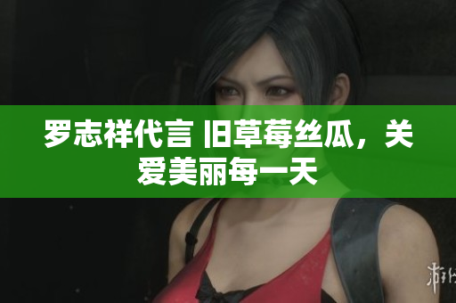 罗志祥代言 旧草莓丝瓜，关爱美丽每一天