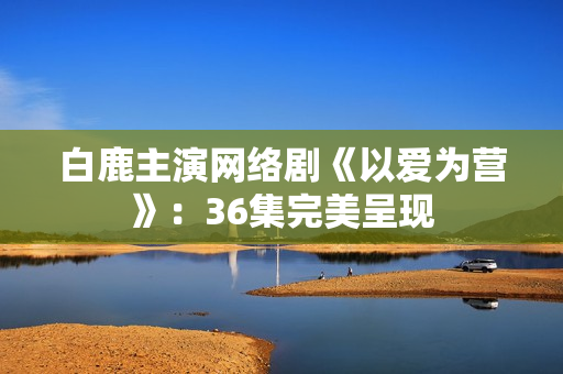 白鹿主演网络剧《以爱为营》：36集完美呈现