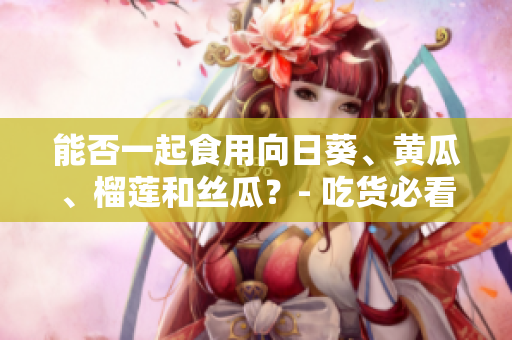 能否一起食用向日葵、黄瓜、榴莲和丝瓜？- 吃货必看