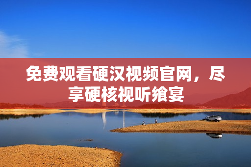 免费观看硬汉视频官网，尽享硬核视听飨宴