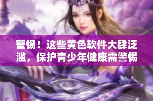 警惕！这些黄色软件大肆泛滥，保护青少年健康需警惕！