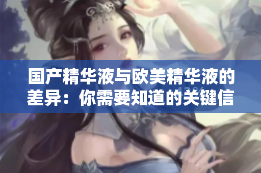 国产精华液与欧美精华液的差异：你需要知道的关键信息