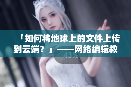 「如何将地球上的文件上传到云端？」——网络编辑教你云存储上传
