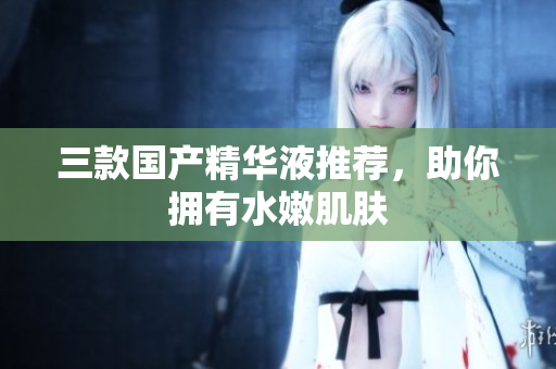 三款国产精华液推荐，助你拥有水嫩肌肤