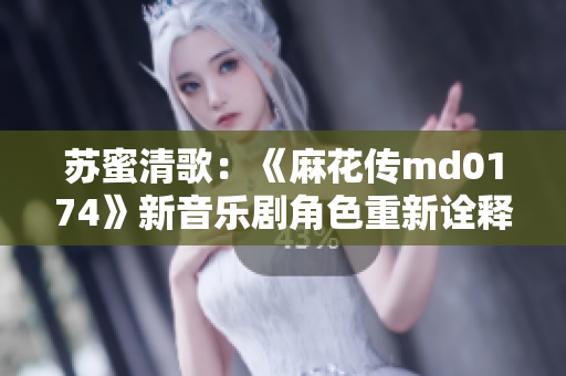 苏蜜清歌：《麻花传md0174》新音乐剧角色重新诠释