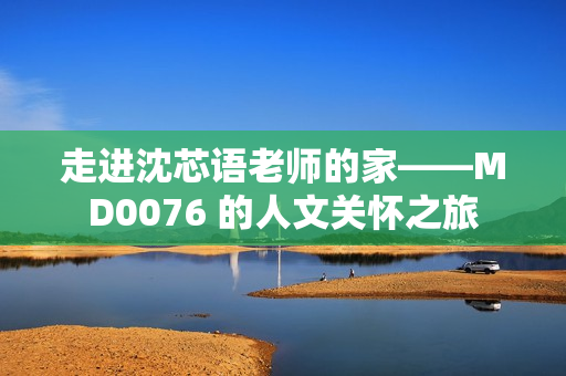 走进沈芯语老师的家——MD0076 的人文关怀之旅