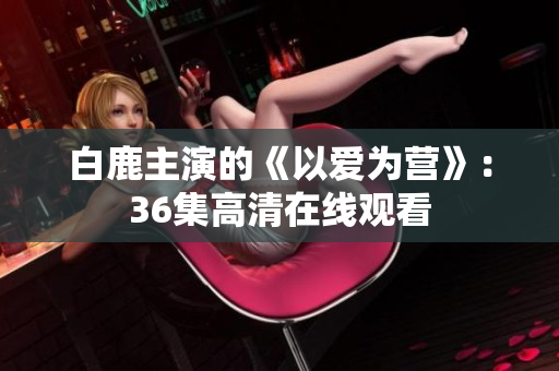 白鹿主演的《以爱为营》：36集高清在线观看