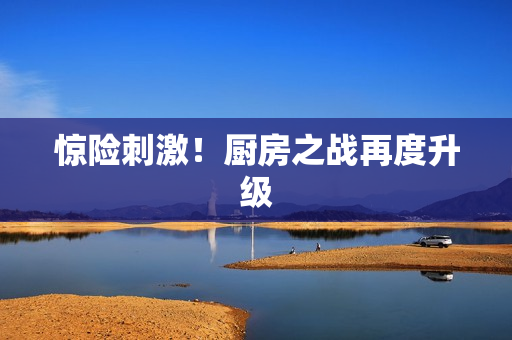 惊险刺激！厨房之战再度升级