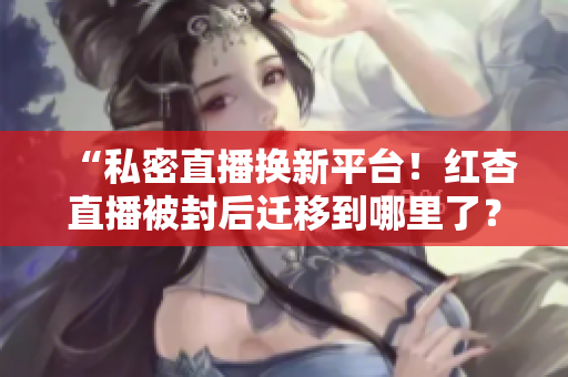 “私密直播换新平台！红杏直播被封后迁移到哪里了？”