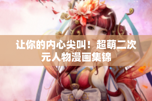 让你的内心尖叫！超萌二次元人物漫画集锦