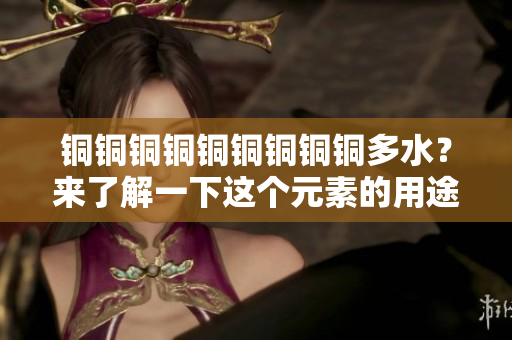 铜铜铜铜铜铜铜铜铜多水？来了解一下这个元素的用途吧！