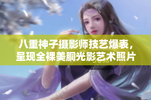 八重神子摄影师技艺爆表，呈现全裸美胴光影艺术照片