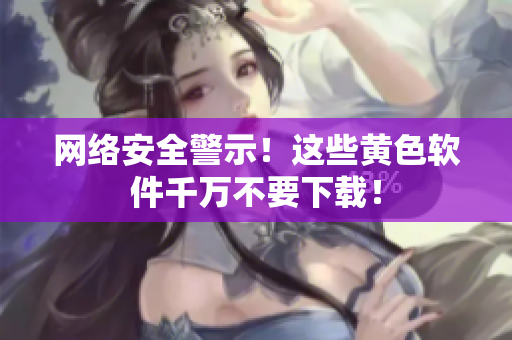 网络安全警示！这些黄色软件千万不要下载！