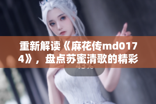 重新解读《麻花传md0174》，盘点苏蜜清歌的精彩表现
