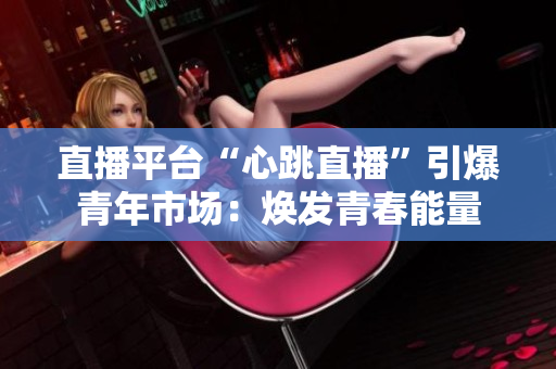 直播平台“心跳直播”引爆青年市场：焕发青春能量