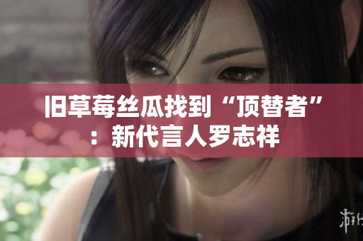 旧草莓丝瓜找到“顶替者”：新代言人罗志祥