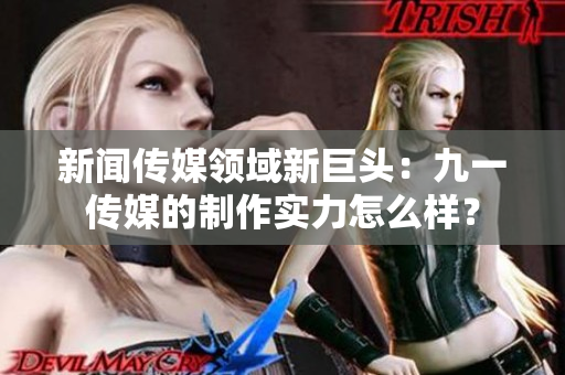 新闻传媒领域新巨头：九一传媒的制作实力怎么样？