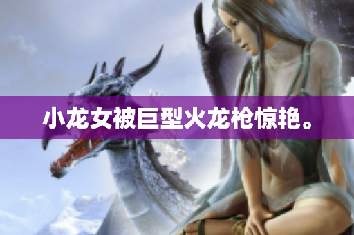 小龙女被巨型火龙枪惊艳。