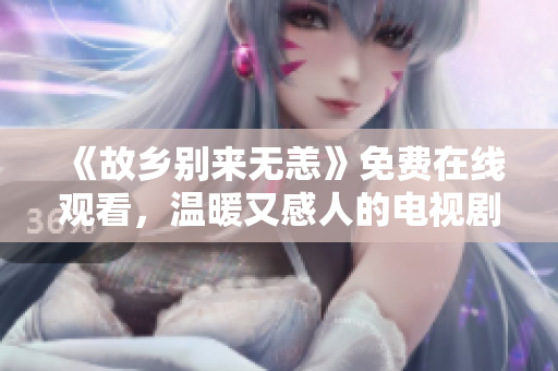 《故乡别来无恙》免费在线观看，温暖又感人的电视剧！