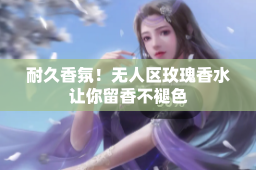耐久香氛！无人区玫瑰香水让你留香不褪色