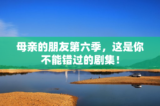 母亲的朋友第六季，这是你不能错过的剧集！