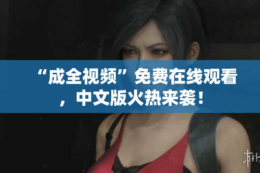 “成全视频”免费在线观看，中文版火热来袭！
