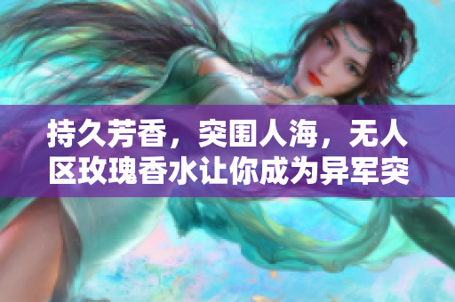 持久芳香，突围人海，无人区玫瑰香水让你成为异军突起的独特存在